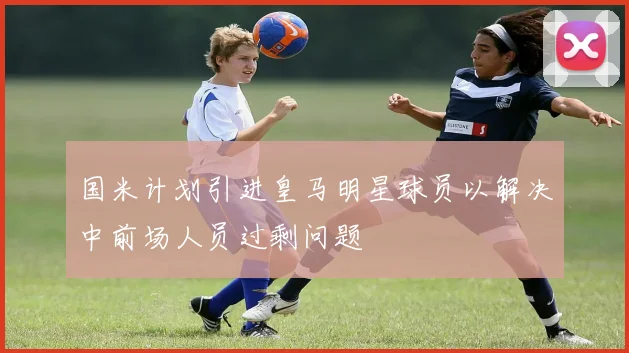 国米计划引进皇马明星球员以解决中前场人员过剩问题