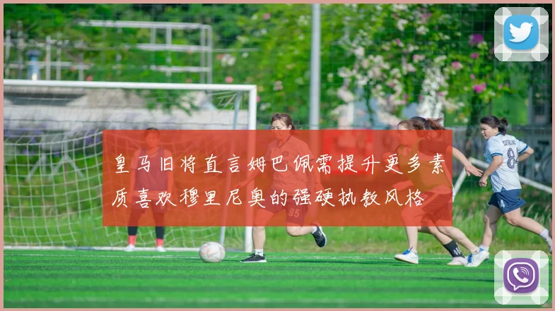 皇马旧将直言姆巴佩需提升更多素质喜欢穆里尼奥的强硬执教风格