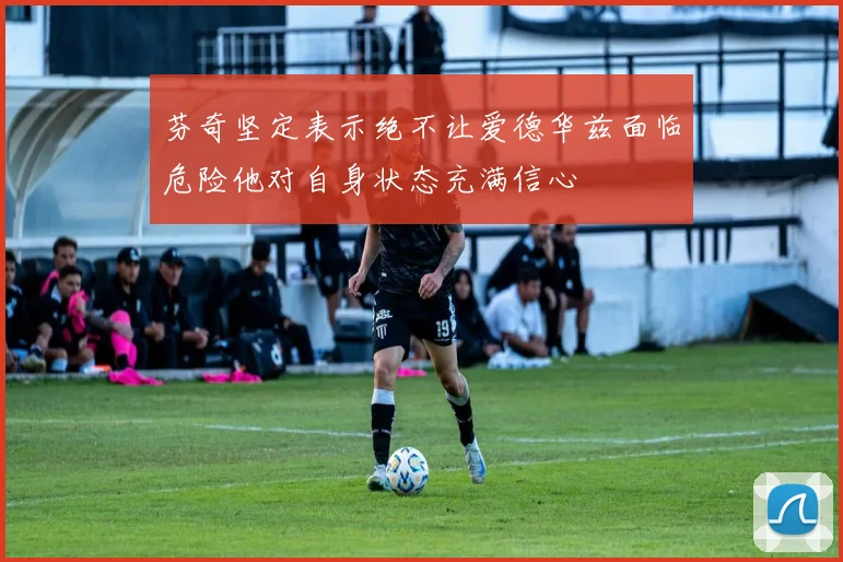 芬奇坚定表示绝不让爱德华兹面临危险他对自身状态充满信心