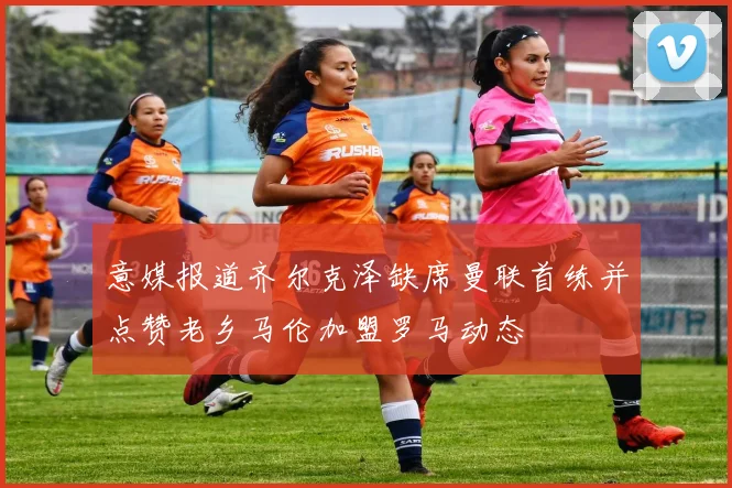 意媒报道齐尔克泽缺席曼联首练并点赞老乡马伦加盟罗马动态