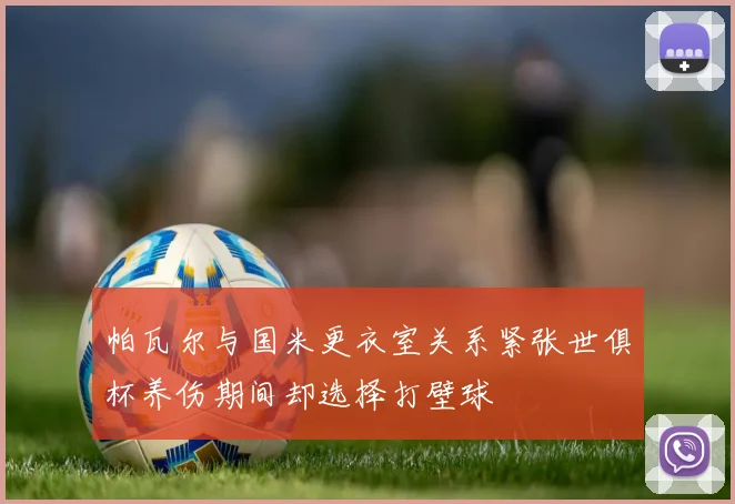 帕瓦尔与国米更衣室关系紧张世俱杯养伤期间却选择打壁球
