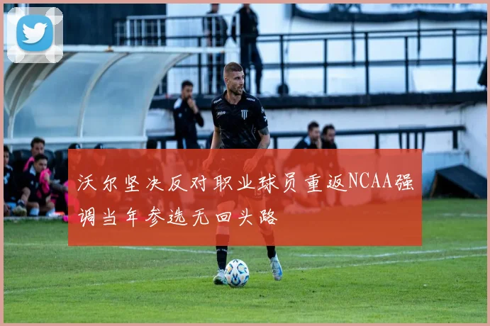 沃尔坚决反对职业球员重返NCAA强调当年参选无回头路