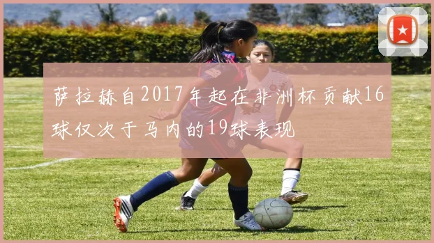 萨拉赫自2017年起在非洲杯贡献16球仅次于马内的19球表现