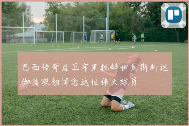 巴西传奇后卫布里托辞世瓦斯科达伽马深切悼念这位伟大球员