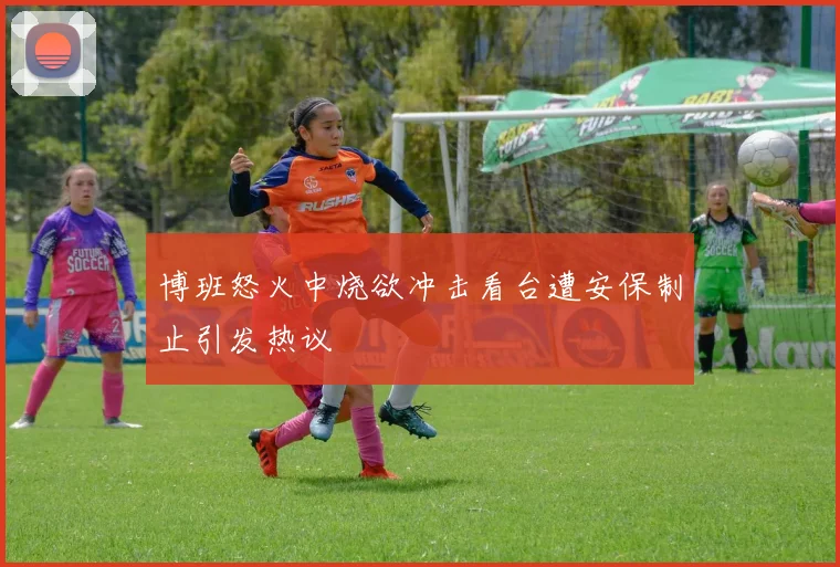博班怒火中烧欲冲击看台遭安保制止引发热议