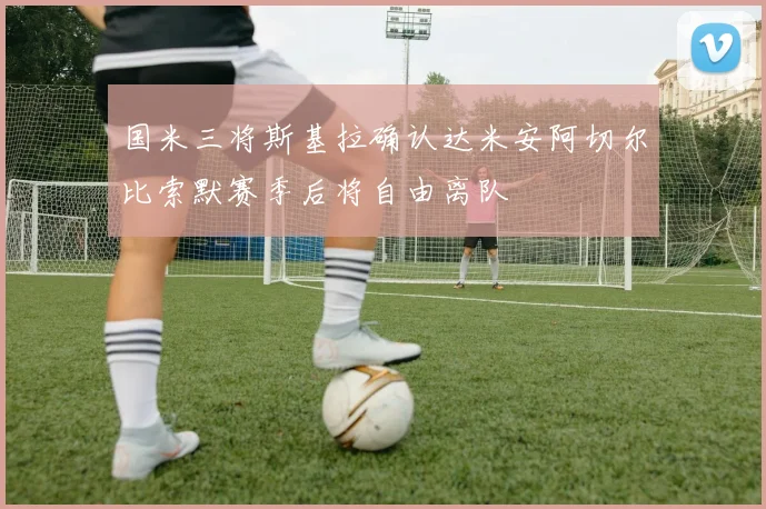 国米三将斯基拉确认达米安阿切尔比索默赛季后将自由离队