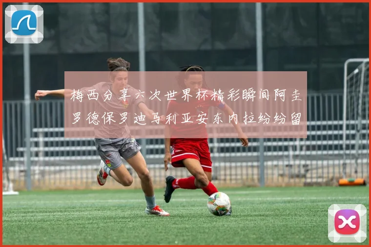 梅西分享六次世界杯精彩瞬间阿圭罗德保罗迪马利亚安东内拉纷纷留言评论