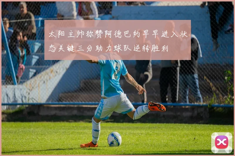 太阳主帅称赞阿德巴约早早进入状态关键三分助力球队逆转胜利